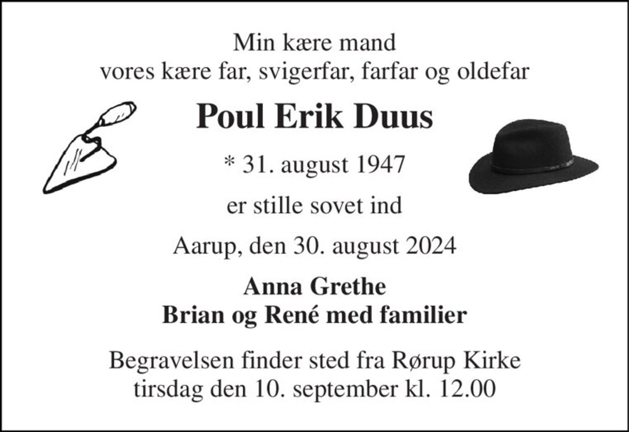 Min kære mand vores kære far, svigerfar, farfar og oldefar 
Poul Erik Duus 
*​ 31. august 1947 
er stille sovet ind 
Aarup, den 30. august 2024 
Anna Grethe Brian og René med familier 
Begravelsen​ finder sted fra Rørup Kirke​ tirsdag den 10. september​ kl. 12.00