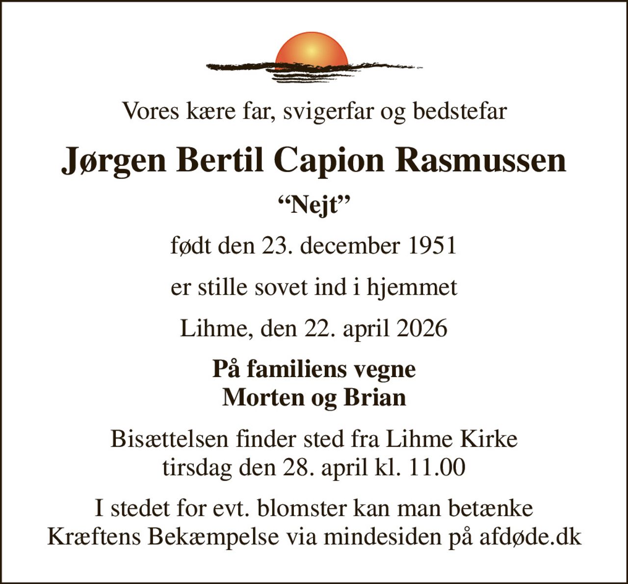 Vores kære far, svigerfar og bedstefar
Jørgen Bertil Capion Rasmussen
Nejt
født den 23. december 1951
er stille sovet ind i hjemmet
Lihme, den 22. april 2026
På familiens vegne Morten og Brian
Bisættelsen finder sted fra Lihme Kirke  tirsdag den 28. april kl. 11.00 
I stedet for evt. blomster kan man betænke
					Kræftens Bekæmpelse via mindesiden på afdøde.dk