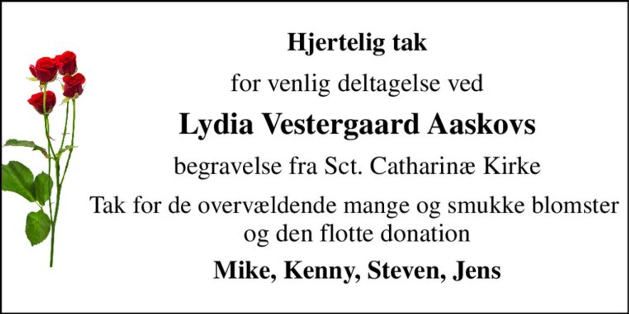 Hjertelig tak 
for venlig deltagelse ved 
Lydia Vestergaard Aaskovs 
begravelse fra Sct. Catharinæ Kirke 
Tak for de overvældende mange og smukke blomster  og den flotte donation 
Mike, Kenny, Steven, Jens