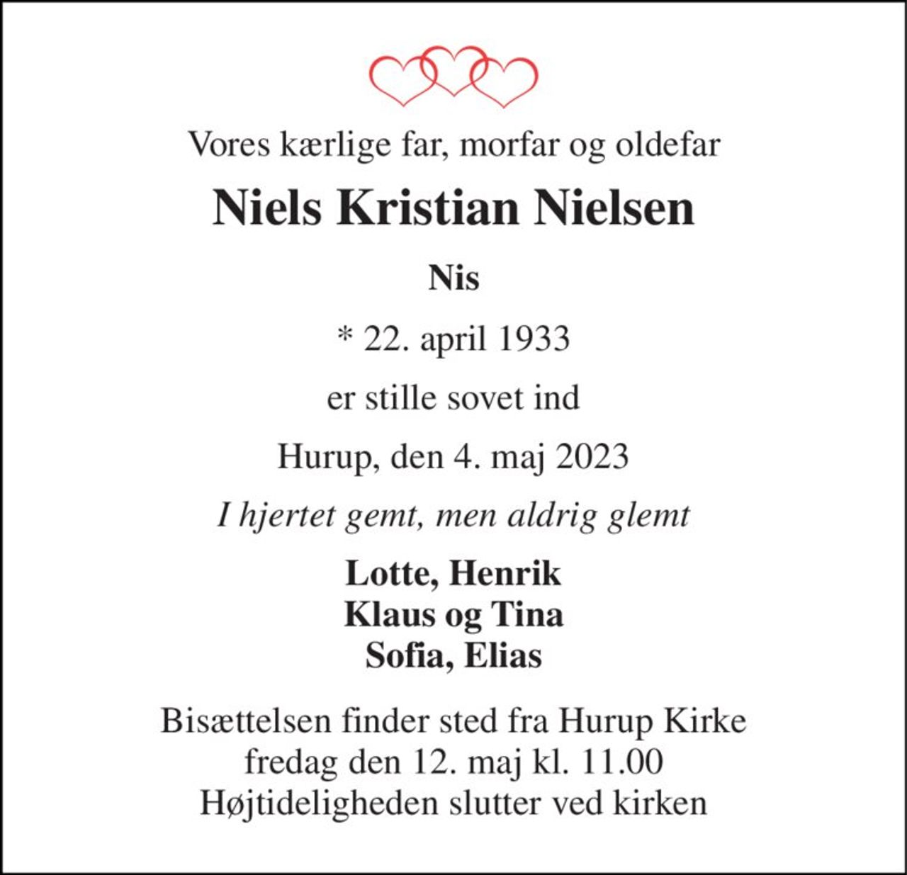 Vores kærlige far, morfar og oldefar 
Niels Kristian Nielsen 
Nis 
* 22. april 1933 
er stille sovet ind 
Hurup, den 4. maj 2023 
I hjertet gemt, men aldrig glemt 
Lotte, Henrik Klaus og Tina Sofia, Elias 
Bisættelsen finder sted fra Hurup Kirke fredag den 12. maj kl. 11.00 Højtideligheden slutter ved kirken