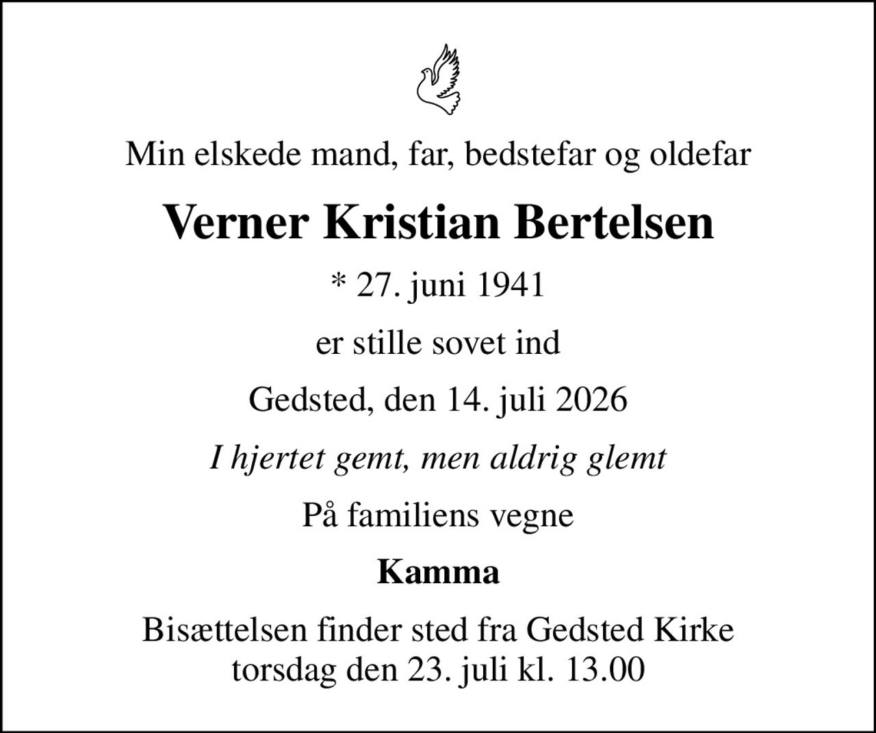Min elskede mand, far, bedstefar og oldefar
Verner Kristian Bertelsen
* 27. juni 1941
er stille sovet ind
Gedsted, den 14. juli 2026
I hjertet gemt, men aldrig glemt
På familiens vegne
Kamma
Bisættelsen finder sted fra Gedsted Kirke  torsdag den 23. juli kl. 13.00
