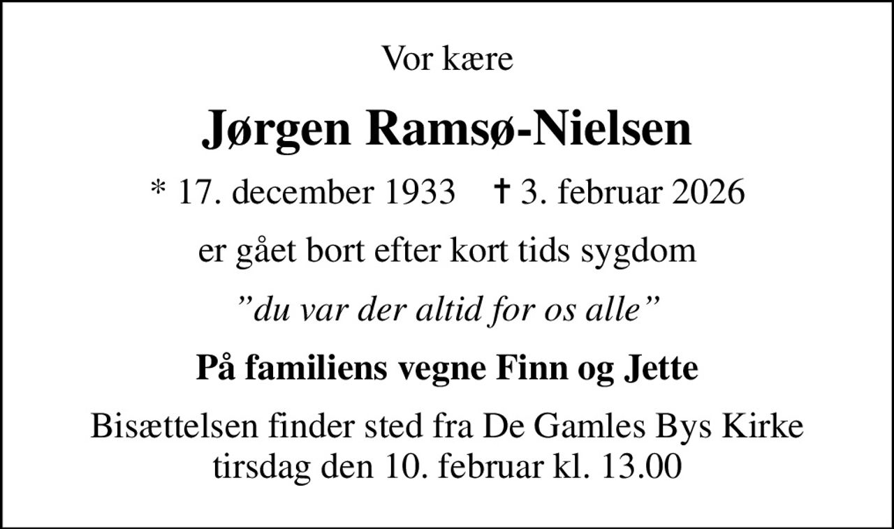 Vor kære
Jørgen Ramsø-Nielsen
* 17. december 1933    ✝ 3. februar 2026
er gået bort efter kort tids sygdom
du var der altid for os alle
På familiens vegne Finn og Jette
Bisættelsen finder sted fra De Gamles Bys Kirke  tirsdag den 10. februar kl. 13.00