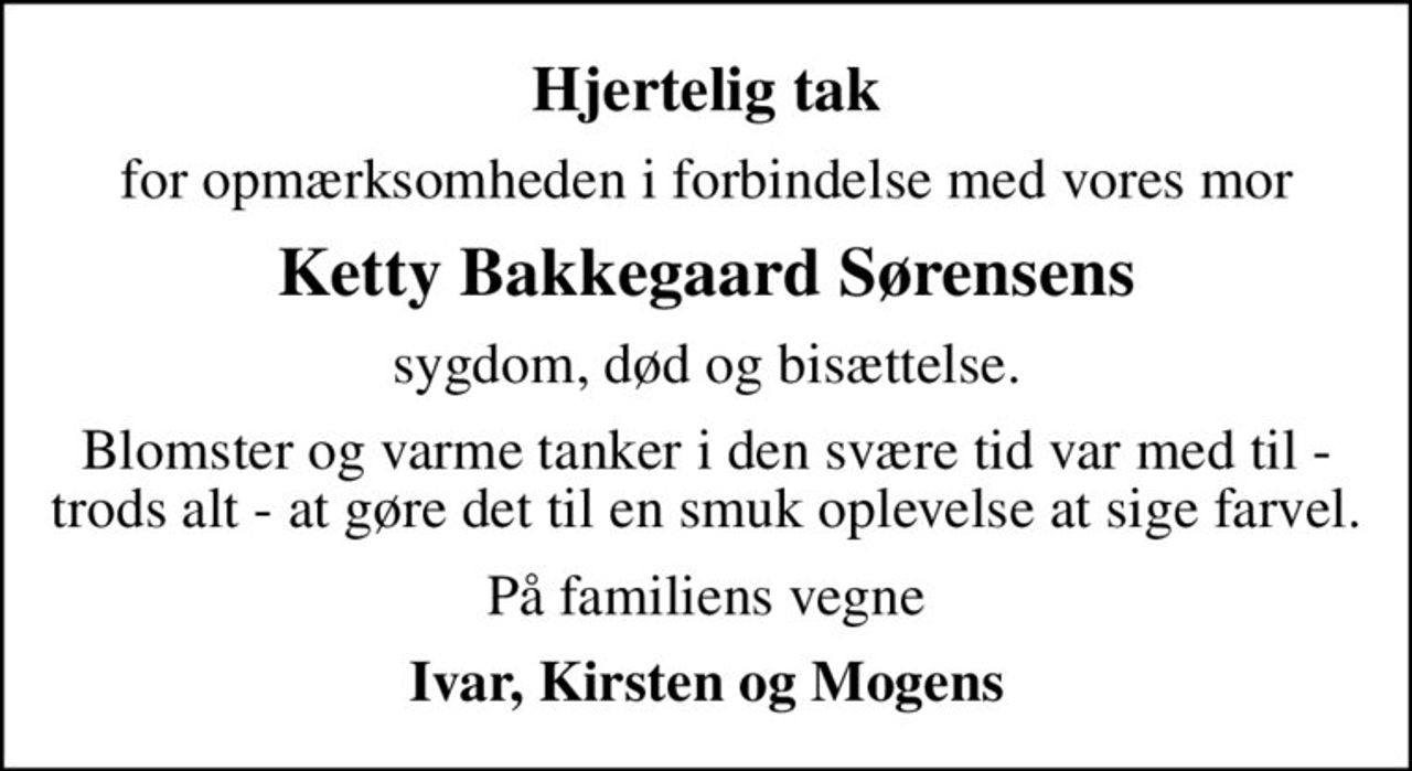 Hjertelig tak
for opmærksomheden i forbindelse med vores mor
Ketty Bakkegaard Sørensens
sygdom, død og bisættelse.
Blomster og varme tanker i den svære tid var med til - trods alt - at gøre det til en smuk oplevelse at sige farvel.
På familiens vegne
Ivar, Kirsten og Mogens