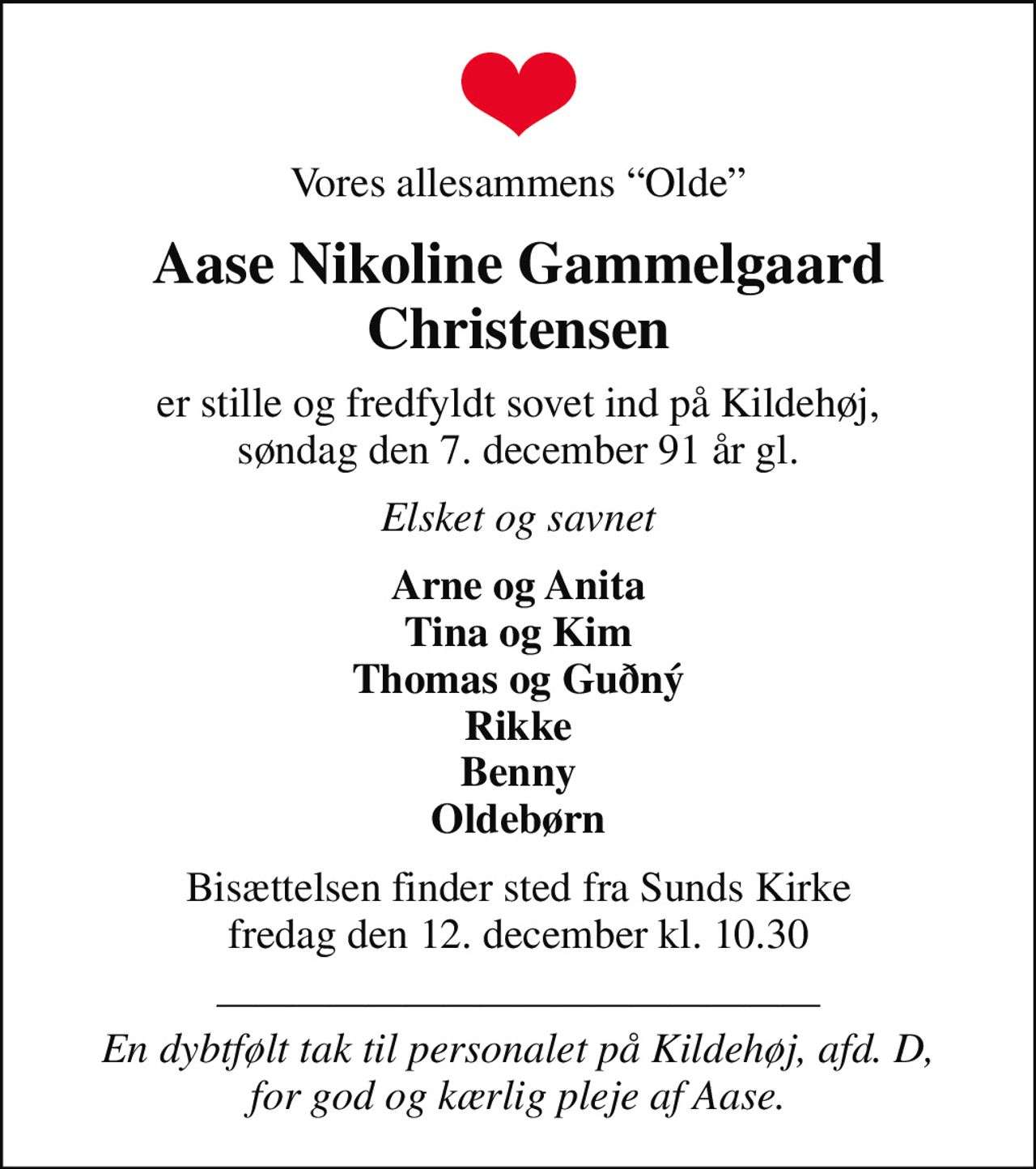 Vores allesammens Olde
Aase Nikoline Gammelgaard Christensen
er stille og fredfyldt sovet ind på Kildehøj,  søndag den 7. december 91 år gl. 
Elsket og savnet
Arne og Anita Tina og Kim Thomas og Guðný Rikke Benny Oldebørn
Bisættelsen finder sted fra Sunds Kirke  fredag den 12. december kl. 10.30 
 En dybtfølt tak til personalet på Kildehøj, afd. D, for god og kærlig pleje af Aase.