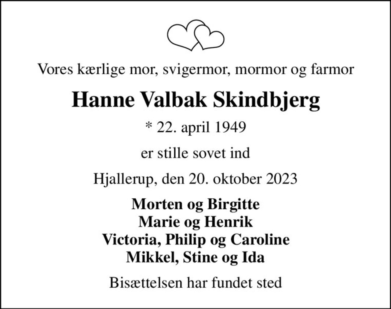 Vores kærlige mor, svigermor, mormor og farmor
Hanne Valbak Skindbjerg
* 22. april 1949
er stille sovet ind
Hjallerup, den 20. oktober 2023
Morten og Birgitte Marie og Henrik Victoria, Philip og Caroline Mikkel, Stine og Ida
Bisættelsen har fundet sted