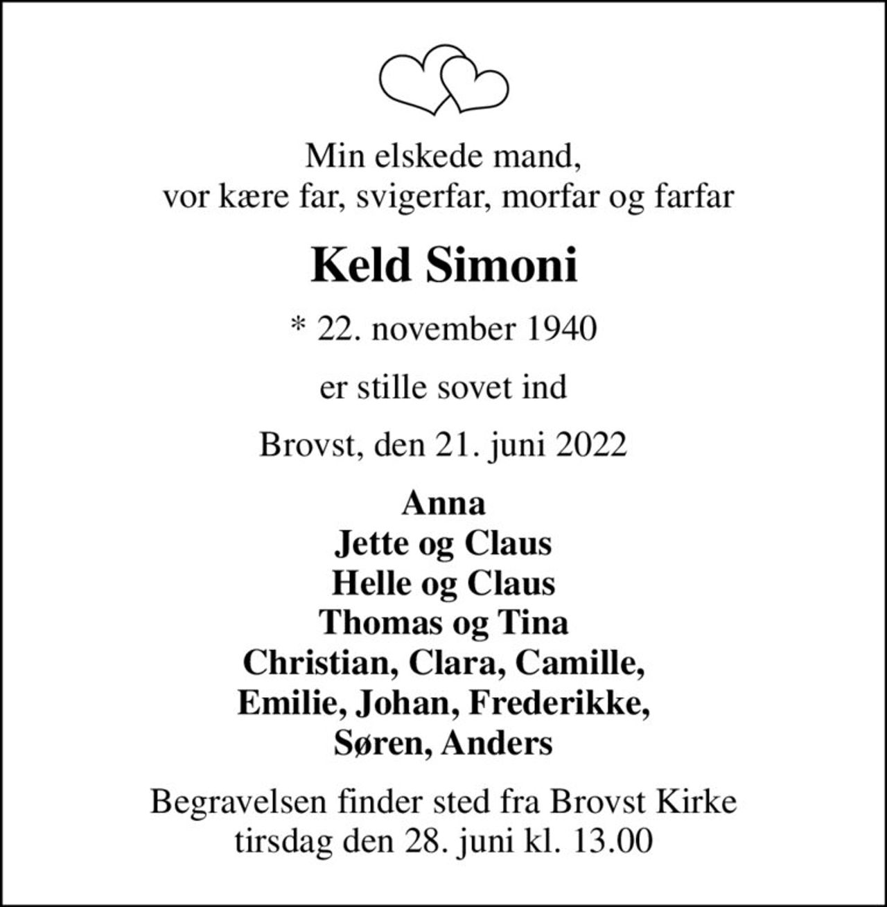 Min elskede mand,  vor kære far, svigerfar, morfar og farfar
Keld Simoni
* 22. november 1940
er stille sovet ind
Brovst, den 21. juni 2022
Anna Jette og Claus Helle og Claus Thomas og Tina Christian, Clara, Camille,  Emilie, Johan, Frederikke,  Søren, Anders
Begravelsen finder sted fra Brovst Kirke  tirsdag den 28. juni kl. 13.00
