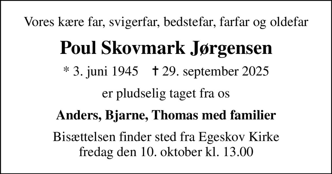 Vores kære far, svigerfar, bedstefar, farfar og oldefar
Poul Skovmark Jørgensen
* 3. juni 1945    ✝ 29. september 2025
er pludselig taget fra os
Anders, Bjarne, Thomas med familier
Bisættelsen finder sted fra Egeskov Kirke  fredag den 10. oktober kl. 13.00