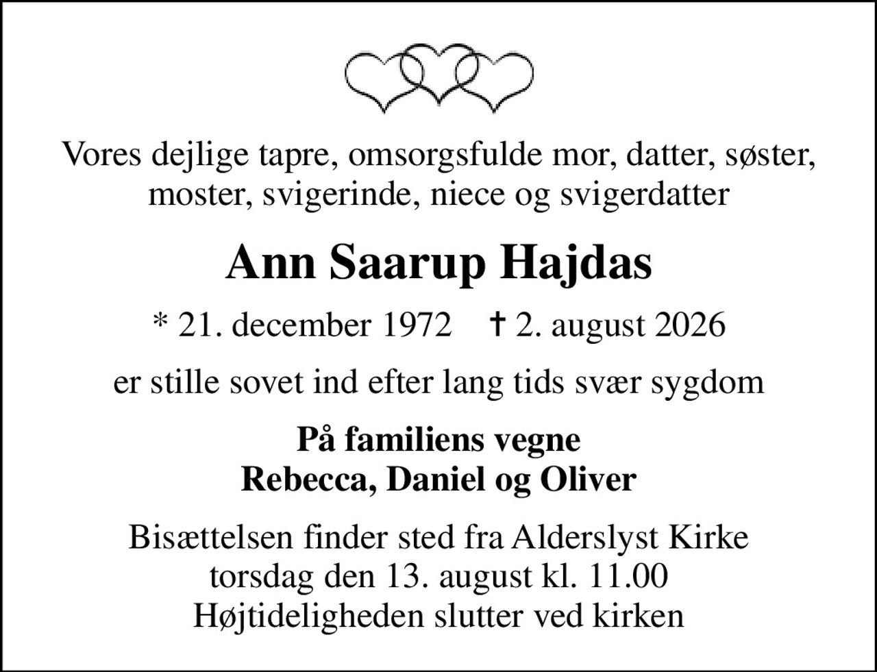 Vores dejlige tapre, omsorgsfulde mor, datter, søster, moster, svigerinde, niece og svigerdatter
Ann Saarup Hajdas
* 21. december 1972    ✝ 2. august 2026
er stille sovet ind efter lang tids svær sygdom
På familiens vegne Rebecca, Daniel og Oliver
Bisættelsen finder sted fra Alderslyst Kirke  torsdag den 13. august kl. 11.00  Højtideligheden slutter ved kirken