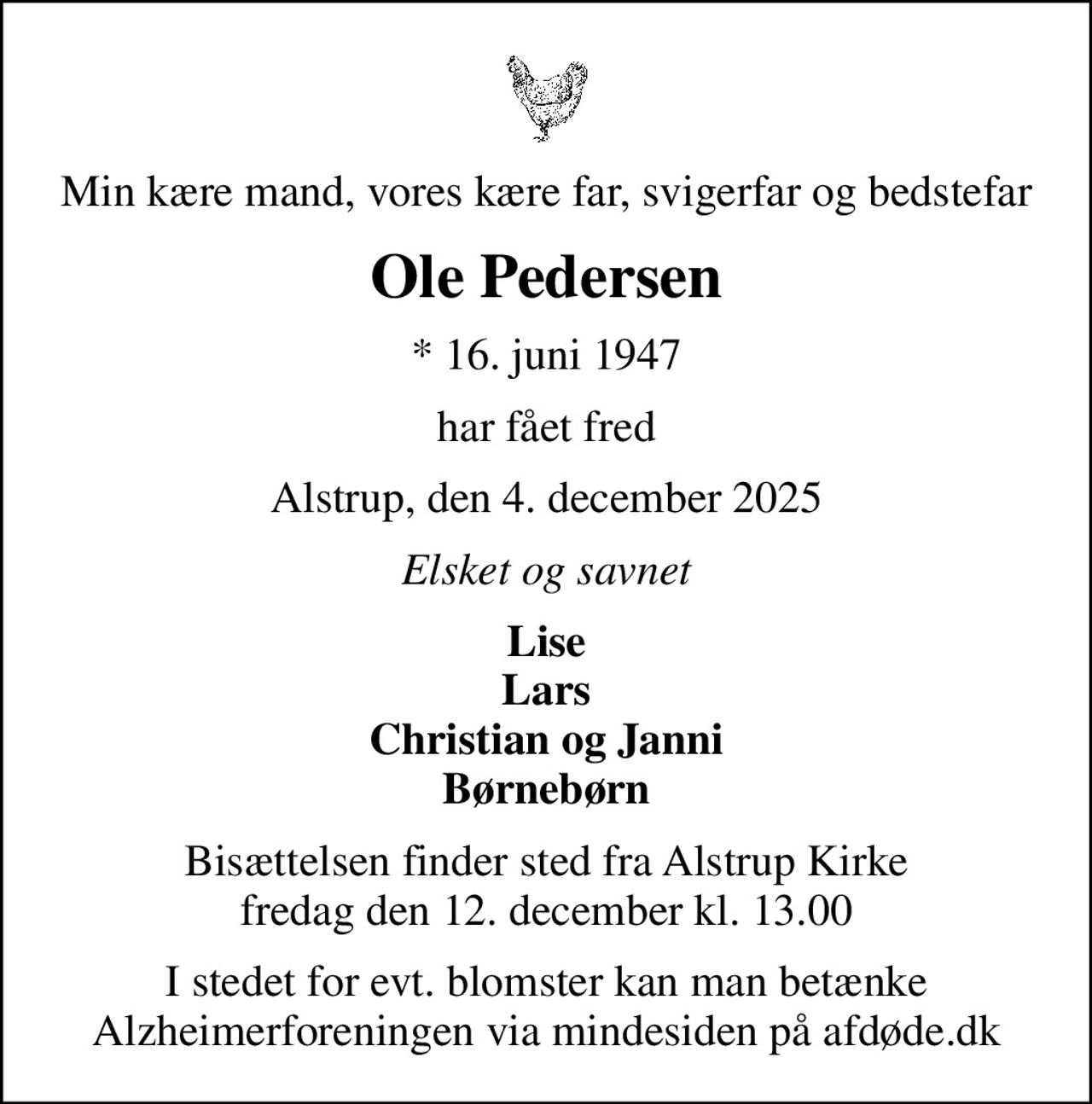 Min kære mand, vores kære far, svigerfar og bedstefar
Ole Pedersen
* 16. juni 1947
har fået fred
Alstrup, den 4. december 2025
Elsket og savnet
Lise Lars Christian og Janni Børnebørn
Bisættelsen finder sted fra Alstrup Kirke  fredag den 12. december kl. 13.00 
I stedet for evt. blomster kan man betænke
					Alzheimerforeningen via mindesiden på afdøde.dk
