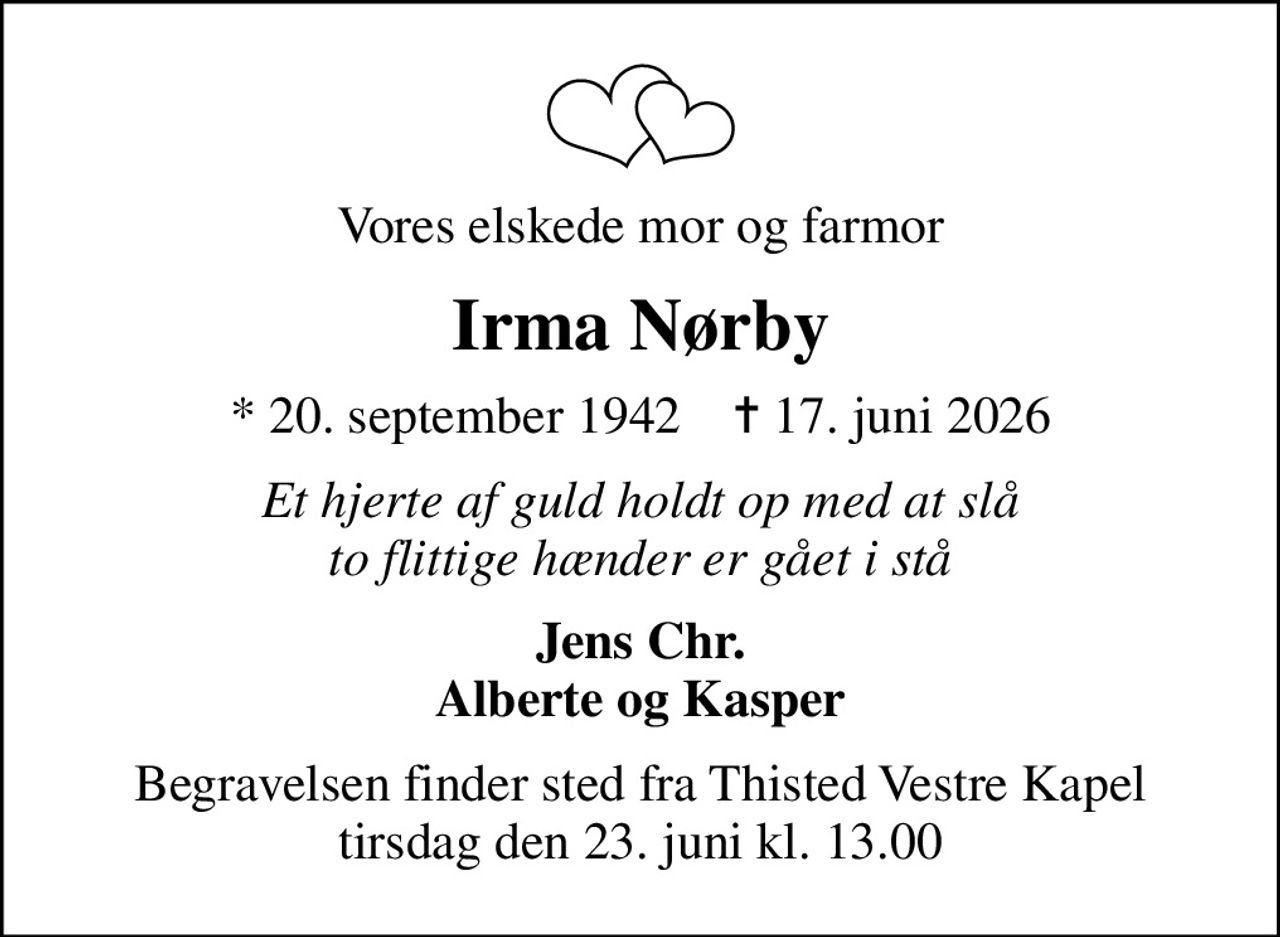 Vores elskede mor og farmor
Irma Nørby
* 20. september 1942    ✝ 17. juni 2026
Et hjerte af guld holdt op med at slå to flittige hænder er gået i stå
Jens Chr. Alberte og Kasper
Begravelsen finder sted fra Thisted Vestre Kapel  tirsdag den 23. juni kl. 13.00