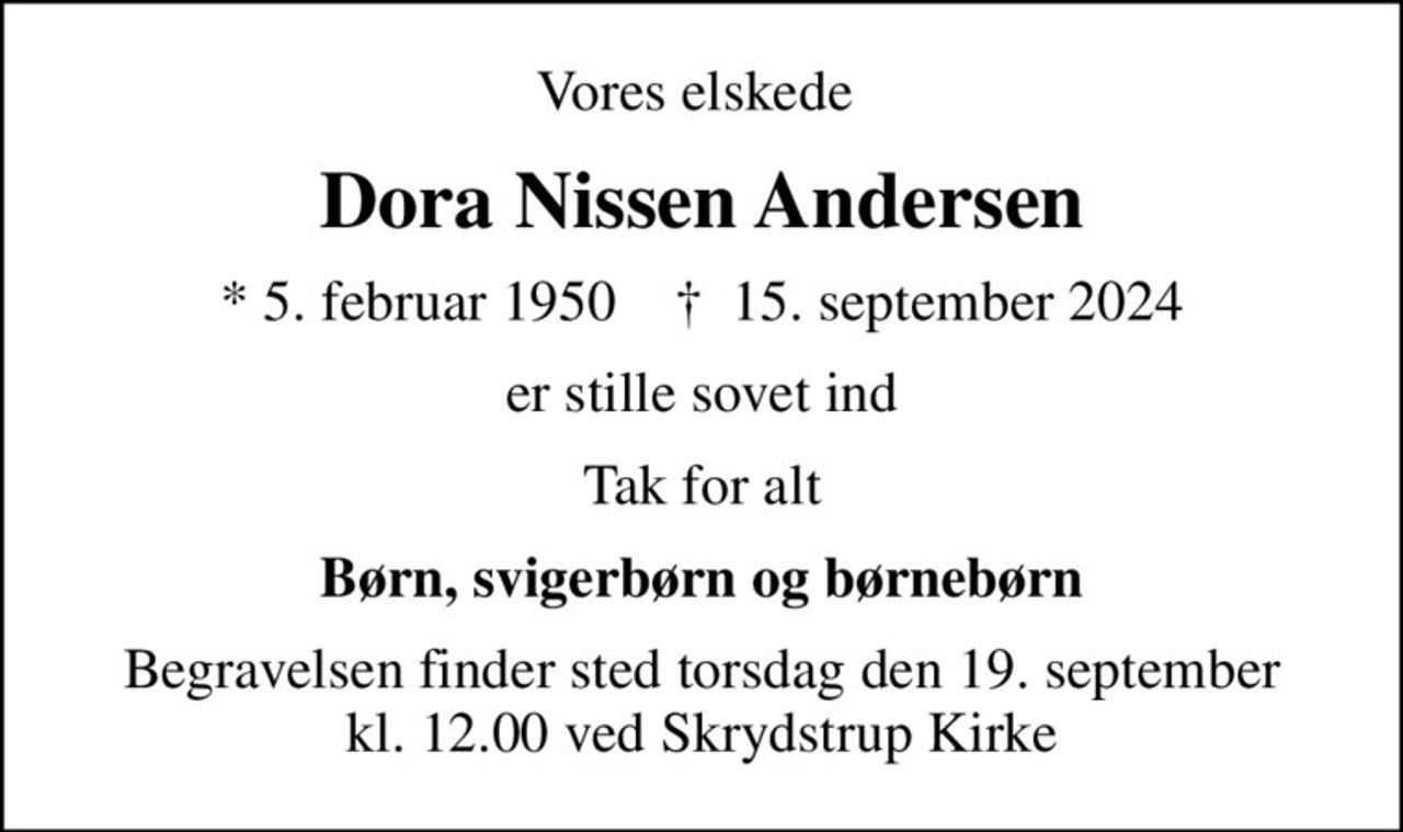 Vores elskede 
Dora Nissen Andersen
* 5. februar 1950    ✝ 15. september 2024
er stille sovet ind
Tak for alt
Børn, svigerbørn og børnebørn
Begravelsen finder sted torsdag den 19. september kl. 12.00 ved Skrydstrup Kirke