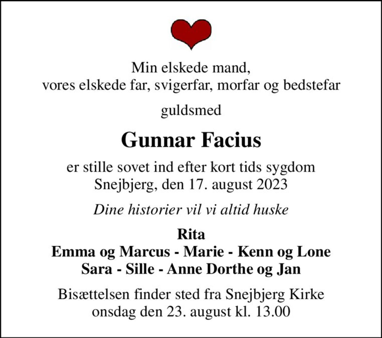 Min elskede mand, vores elskede far, svigerfar, morfar og bedstefar
guldsmed
Gunnar Facius
er stille sovet ind efter kort tids sygdom Snejbjerg, den 17. august 2023
Dine historier vil vi altid huske
Rita Emma og Marcus - Marie - Kenn og Lone Sara - Sille - Anne Dorthe og Jan
Bisættelsen finder sted fra Snejbjerg Kirke  onsdag den 23. august kl. 13.00