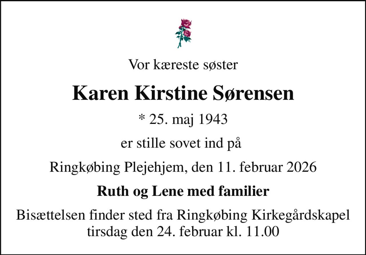 Vor kæreste søster
Karen Kirstine Sørensen
* 25. maj 1943
er stille sovet ind på 
Ringkøbing Plejehjem, den 11. februar 2026
Ruth og Lene med familier
Bisættelsen finder sted fra Ringkøbing Kirkegårdskapel  tirsdag den 24. februar kl. 11.00