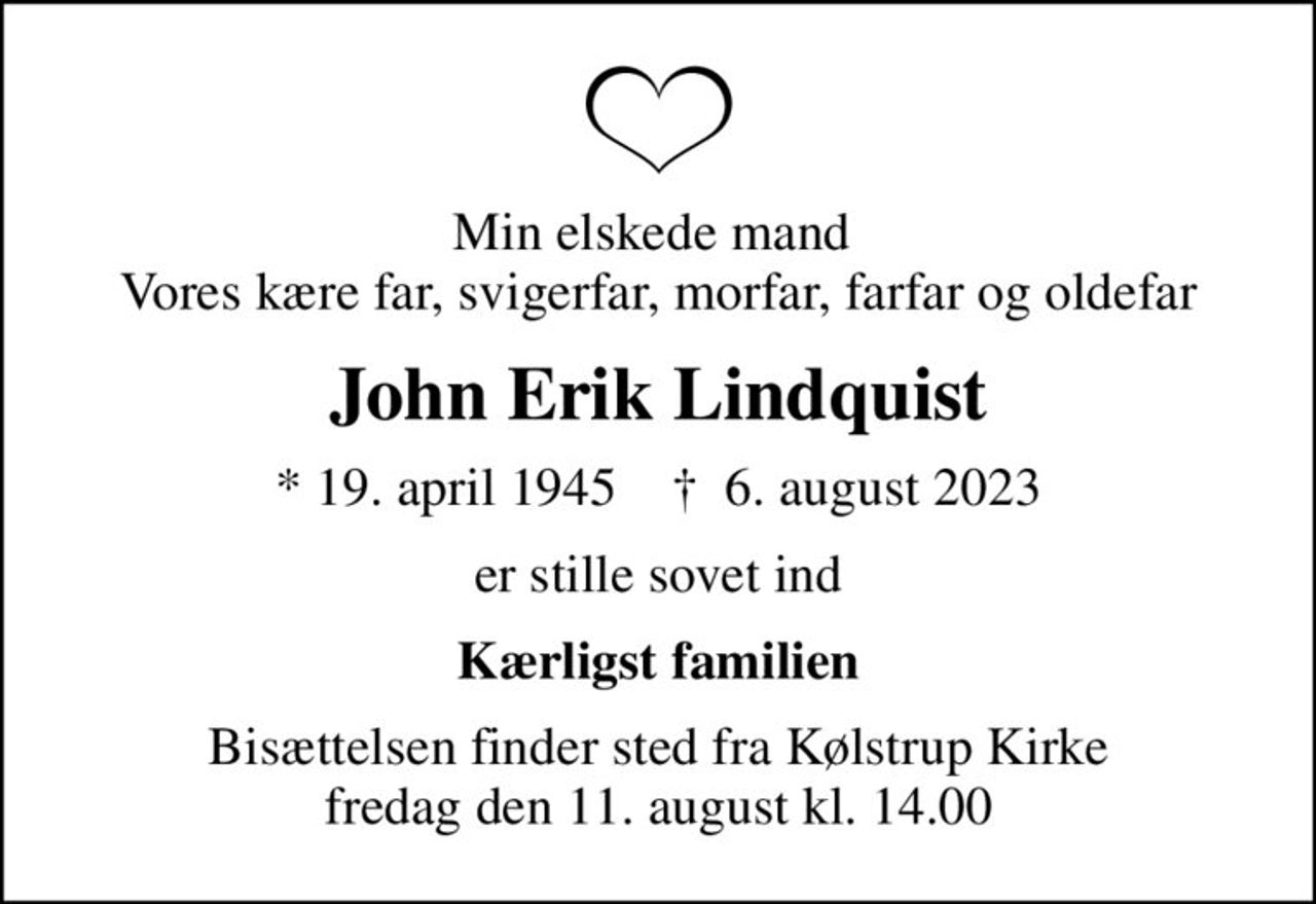 Min elskede mand  Vores kære far, svigerfar, morfar, farfar og oldefar
John Erik Lindquist
* 19. april 1945    ✝ 6. august 2023
er stille sovet ind
Kærligst familien
Bisættelsen finder sted fra Kølstrup Kirke  fredag den 11. august kl. 14.00