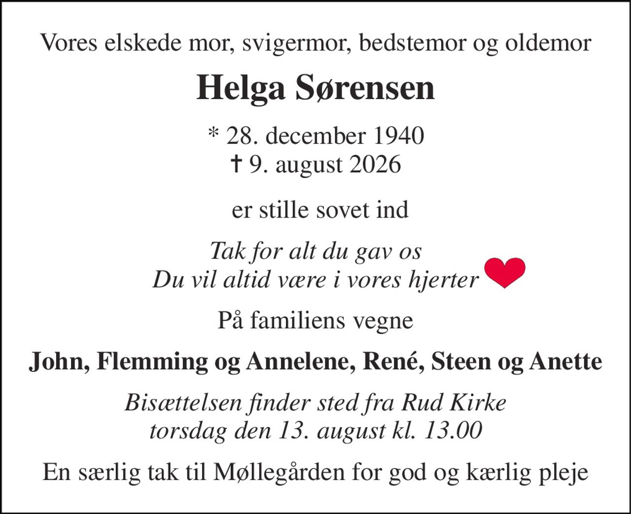 Vores elskede mor, svigermor, bedstemor og oldemor 
Helga Sørensen 
* 28. december 1940 ✝ 9. august 2026 
er stille sovet ind 
Tak for alt du gav os Du vil altid være i vores hjerter 
På familiens vegne 
John, Flemming og Annelene, René, Steen og Anette 
Bisættelsen​ finder sted fra Rud Kirke​ torsdag den 13. august​ kl. 13.00 
En særlig tak til Møllegården for god og kærlig pleje