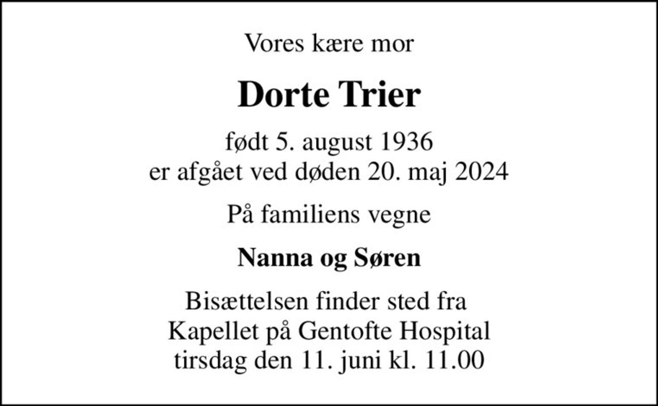 Vores kære mor
Dorte Trier
født 5. august 1936 er afgået ved døden 20. maj 2024
På familiens vegne
Nanna og Søren
Bisættelsen finder sted fra  Kapellet på Gentofte Hospital tirsdag den 11. juni kl. 11.00