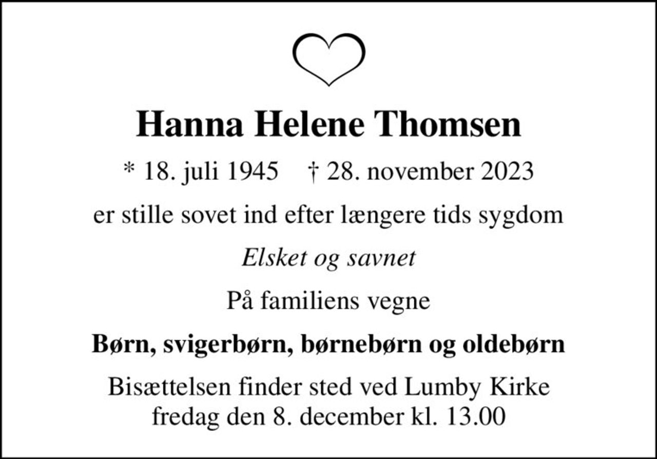 Hanna Helene Thomsen
* 18. juli 1945    ✝ 28. november 2023
er stille sovet ind efter længere tids sygdom
Elsket og savnet
På familiens vegne
Børn, svigerbørn, børnebørn og oldebørn
Bisættelsen finder sted ved Lumby Kirke  fredag den 8. december kl. 13.00