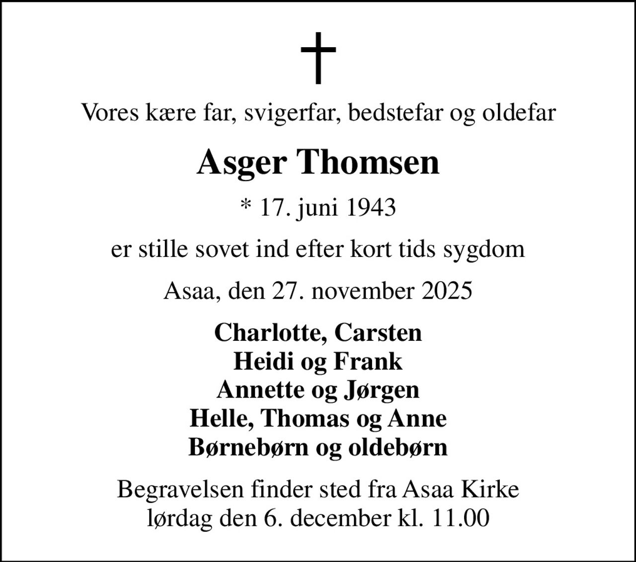 Vores kære far, svigerfar, bedstefar og oldefar
Asger Thomsen
* 17. juni 1943
er stille sovet ind efter kort tids sygdom
Asaa, den 27. november 2025
Charlotte, Carsten Heidi og Frank Annette og Jørgen Helle, Thomas og Anne Børnebørn og oldebørn
Begravelsen finder sted fra Asaa Kirke lørdag den 6. december kl. 11.00
