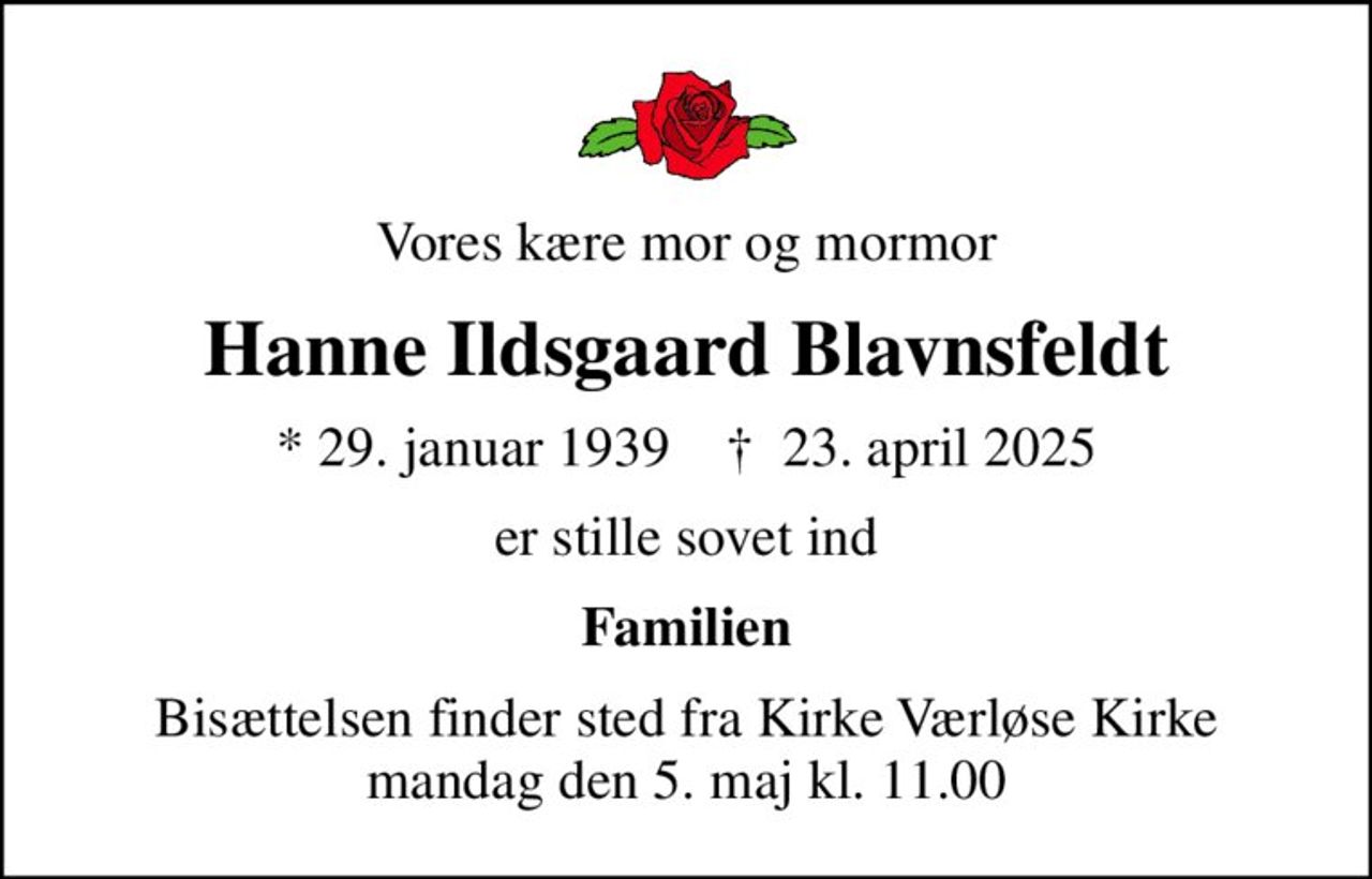 Vores kære mor og mormor
Hanne Ildsgaard Blavnsfeldt
* 29. januar 1939    ✝ 23. april 2025
er stille sovet ind
Familien
Bisættelsen finder sted fra Kirke Værløse Kirke  mandag den 5. maj kl. 11.00