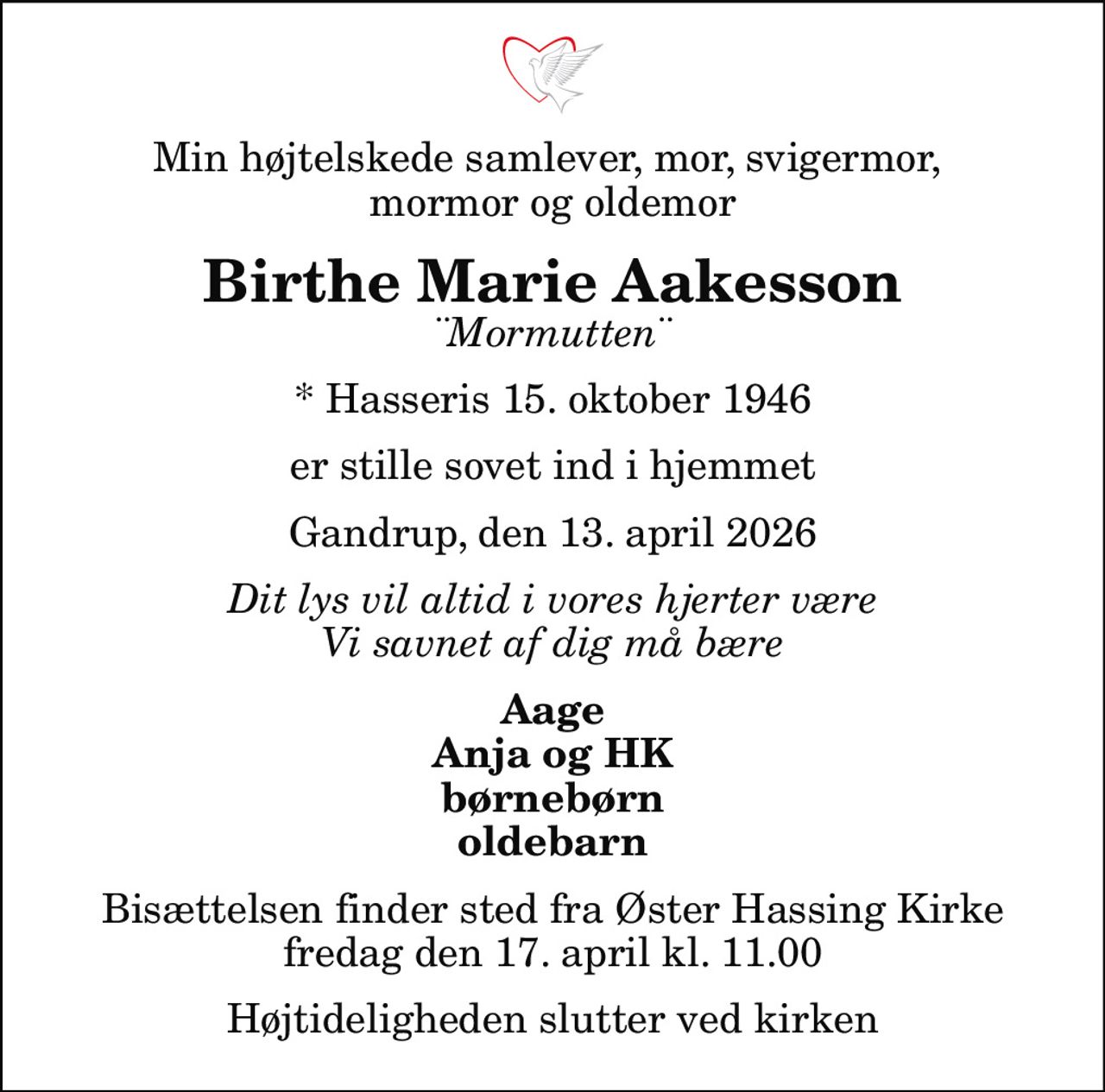 Min højtelskede samlever, mor, svigermor,  mormor og oldemor
Birthe Marie Aakesson
¨Mormutten¨
* Hasseris 15. oktober 1946
er stille sovet ind i hjemmet
Gandrup, den 13. april 2026
Dit lys vil altid i vores hjerter være Vi savnet af dig må bære
Aage Anja og HK børnebørn oldebarn
Bisættelsen finder sted fra Øster Hassing Kirke  fredag den 17. april kl. 11.00  Højtideligheden slutter ved kirken