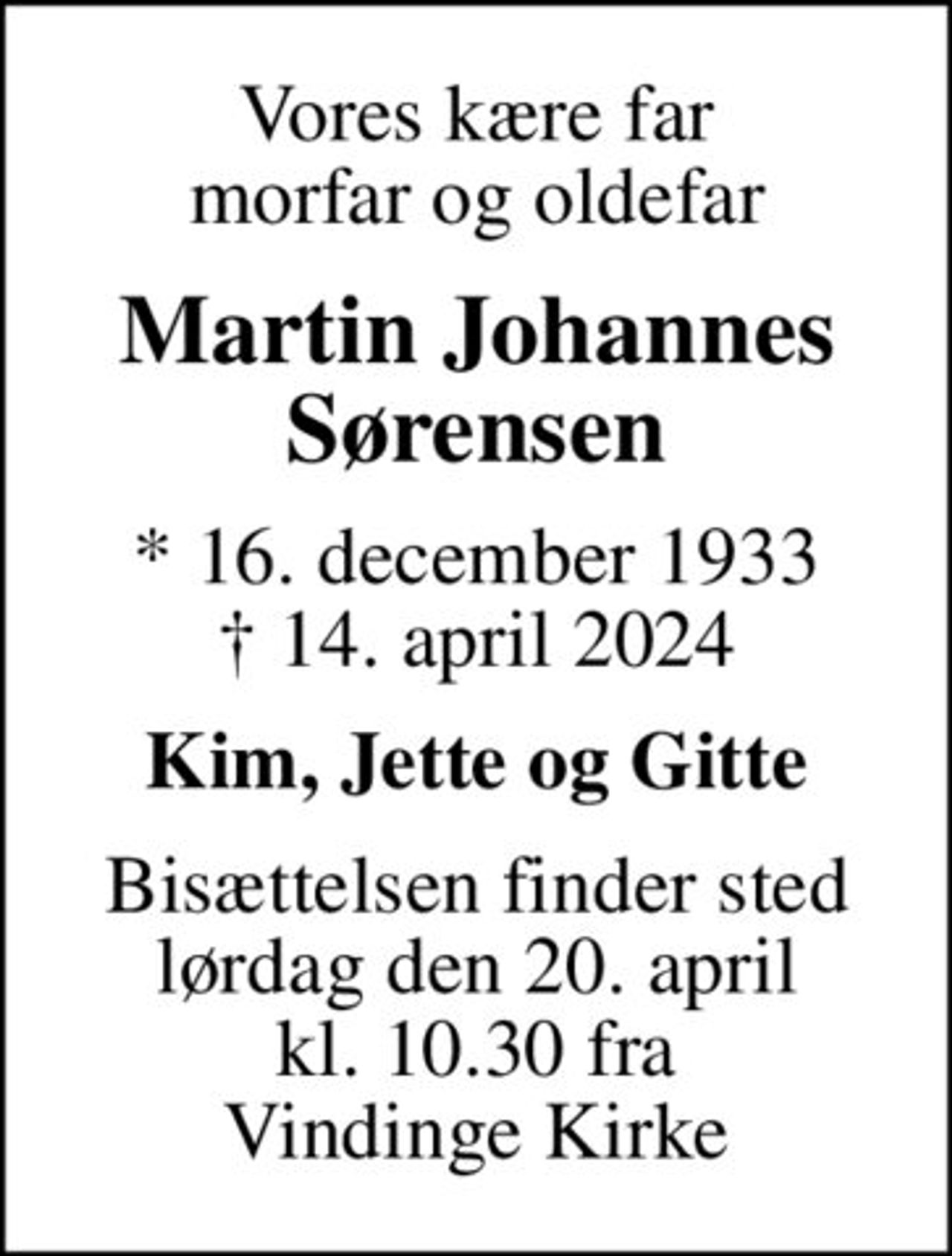 Vores kære far morfar og oldefar
Martin Johannes Sørensen
* 16. december 1933
						✝ 14. april 2024
Kim, Jette og Gitte
Bisættelsen finder sted lørdag den 20. april kl. 10.30 fra Vindinge Kirke
