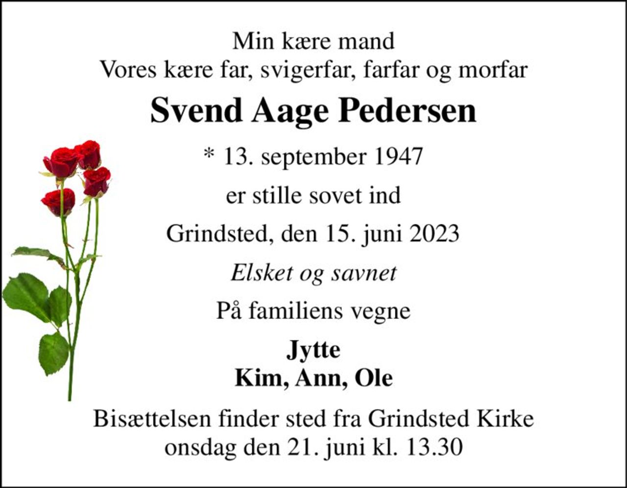 Min kære mand Vores kære far, svigerfar, farfar og morfar 
Svend Aage Pedersen 
*​ 13. september 1947 
er stille sovet ind 
Grindsted, den 15. juni 2023 
Elsket og savnet 
På familiens vegne 
Jytte Kim, Ann, Ole 
Bisættelsen​ finder sted fra Grindsted Kirke​ onsdag den 21. juni​ kl. 13.30