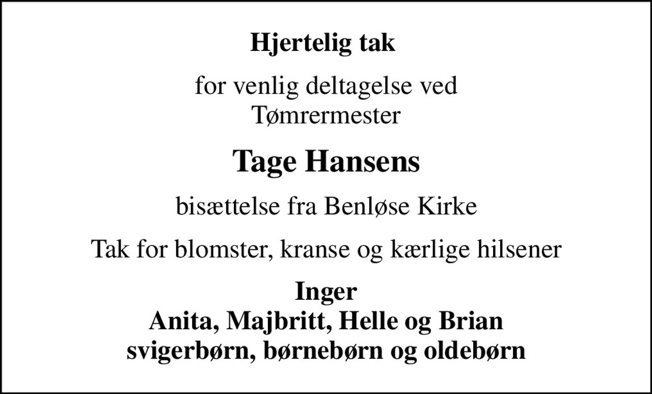 Hjertelig tak 
for venlig deltagelse ved Tømrermester
Tage Hansens
bisættelse fra Benløse Kirke
Tak for blomster, kranse og kærlige hilsener
Inger Anita, Majbritt, Helle og Brian svigerbørn, børnebørn og oldebørn