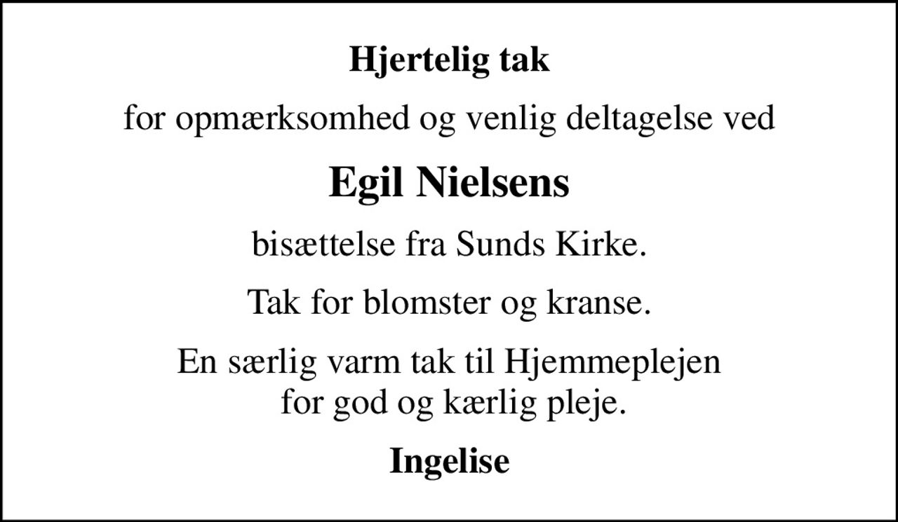 Hjertelig tak
for opmærksomhed og venlig deltagelse ved
Egil Nielsens
bisættelse fra Sunds Kirke.
Tak for blomster og kranse.
En særlig varm tak til Hjemmeplejen  for god og kærlig pleje.
Ingelise
