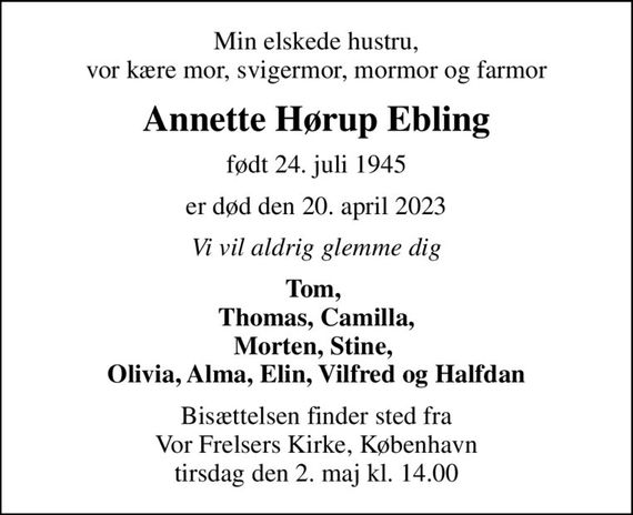 Min elskede hustru, vor kære mor, svigermor, mormor og farmor
Annette Hørup Ebling
født 24. juli 1945
er død den 20. april 2023
Vi vil aldrig glemme dig
Tom,  Thomas, Camilla, Morten, Stine,  Olivia, Alma, Elin, Vilfred og Halfdan
Bisættelsen finder sted fra Vor Frelsers Kirke, København  tirsdag den 2. maj kl. 14.00