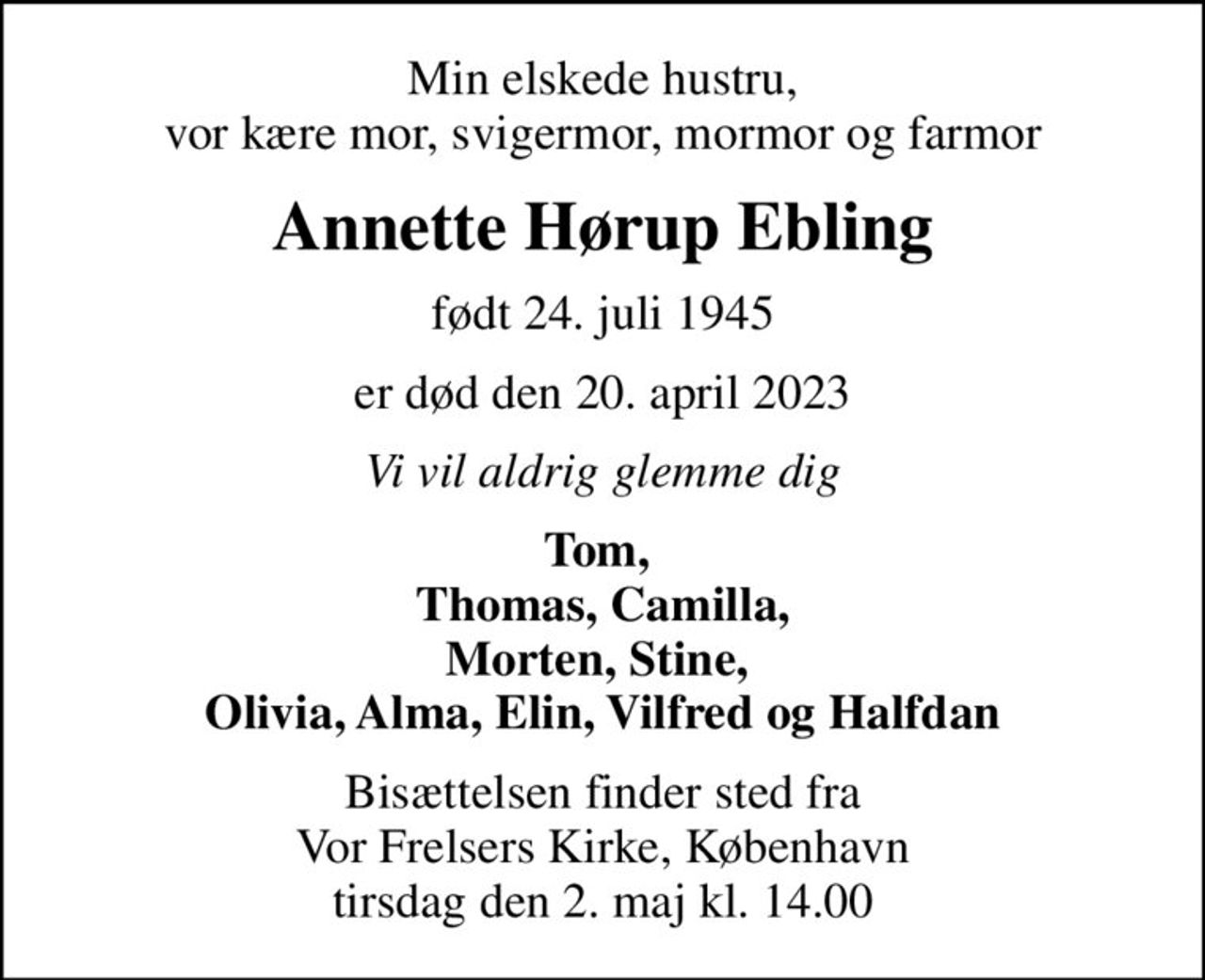 Min elskede hustru, vor kære mor, svigermor, mormor og farmor
Annette Hørup Ebling
født 24. juli 1945
er død den 20. april 2023
Vi vil aldrig glemme dig
Tom,  Thomas, Camilla, Morten, Stine,  Olivia, Alma, Elin, Vilfred og Halfdan
Bisættelsen finder sted fra Vor Frelsers Kirke, København  tirsdag den 2. maj kl. 14.00