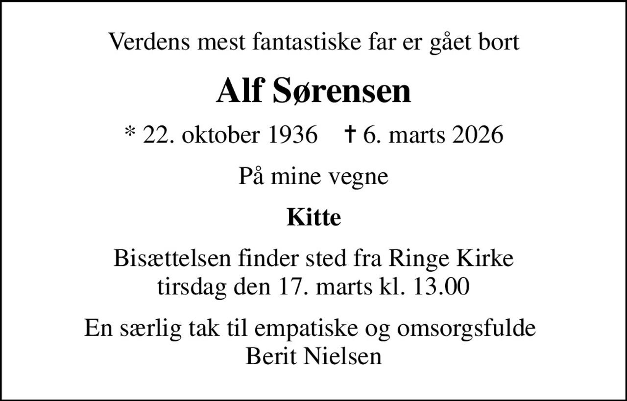 Verdens mest fantastiske far er gået bort
Alf Sørensen
* 22. oktober 1936    ✝ 6. marts 2026
På mine vegne
Kitte
Bisættelsen finder sted fra Ringe Kirke  tirsdag den 17. marts kl. 13.00 
En særlig tak til empatiske og omsorgsfulde  Berit Nielsen