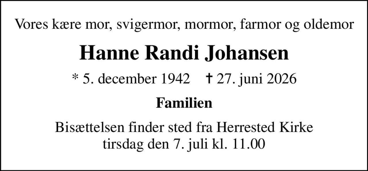 Vores kære mor, svigermor, mormor, farmor og oldemor
Hanne Randi Johansen
* 5. december 1942    ✝ 27. juni 2026
Familien
Bisættelsen finder sted fra Herrested Kirke  tirsdag den 7. juli kl. 11.00