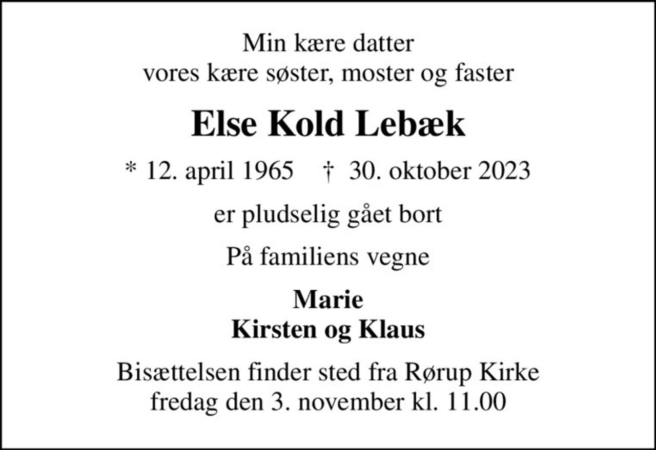 Min kære datter vores kære søster, moster og faster
Else Kold Lebæk
* 12. april 1965    ✝ 30. oktober 2023
er pludselig gået bort
På familiens vegne
Marie Kirsten og Klaus
Bisættelsen finder sted fra Rørup Kirke  fredag den 3. november kl. 11.00