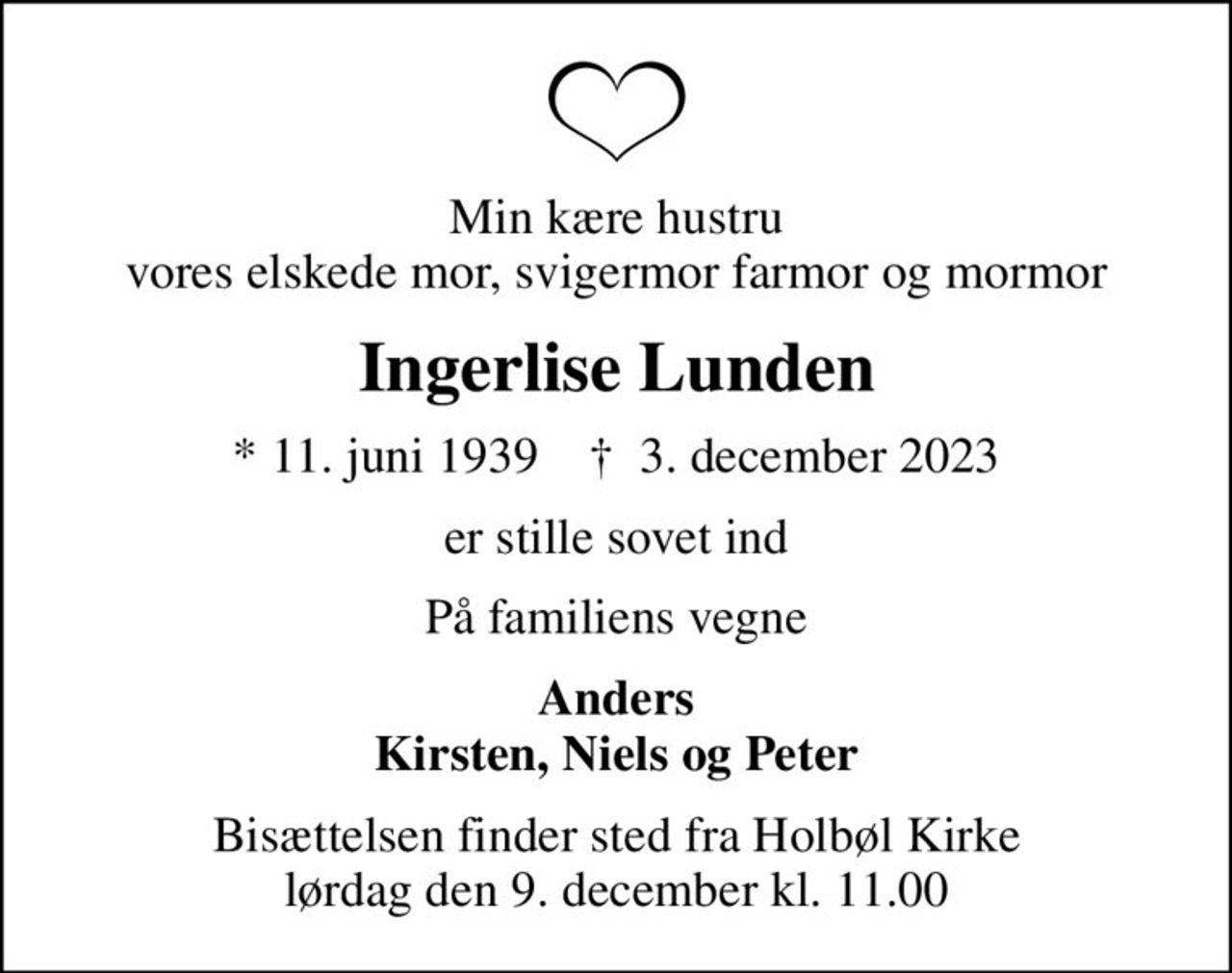 Min kære hustru vores elskede mor, svigermor farmor og mormor
Ingerlise Lunden
* 11. juni 1939    ✝ 3. december 2023
er stille sovet ind
På familiens vegne
Anders Kirsten, Niels og Peter
Bisættelsen finder sted fra Holbøl Kirke  lørdag den 9. december kl. 11.00