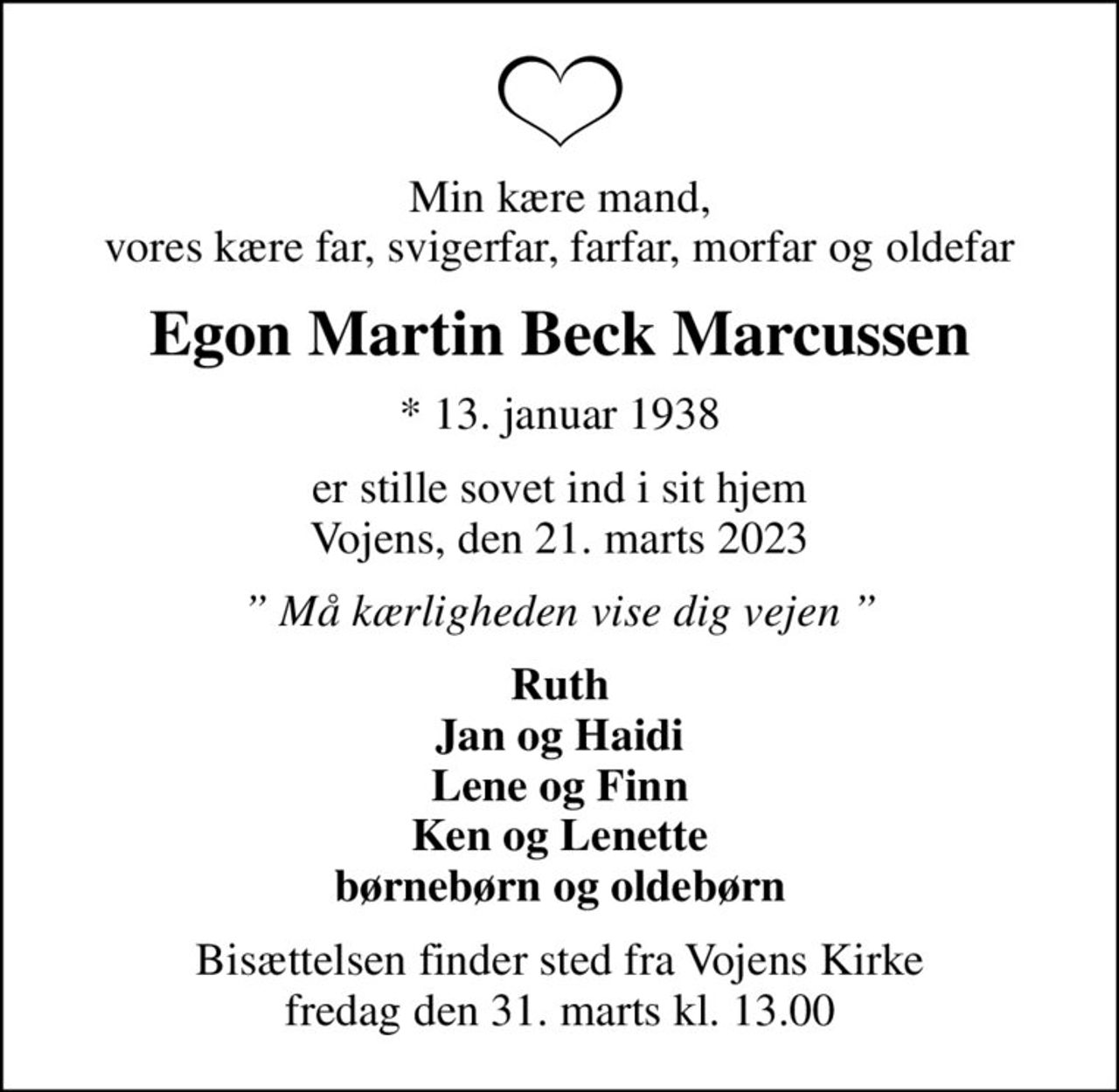 Min kære mand, vores kære far, svigerfar, farfar, morfar og oldefar
Egon Martin Beck Marcussen
* 13. januar 1938
er stille sovet ind i sit hjem Vojens, den 21. marts 2023
 Må kærligheden vise dig vejen 
Ruth Jan og Haidi Lene og Finn Ken og Lenette børnebørn og oldebørn
Bisættelsen finder sted fra Vojens Kirke  fredag den 31. marts kl. 13.00