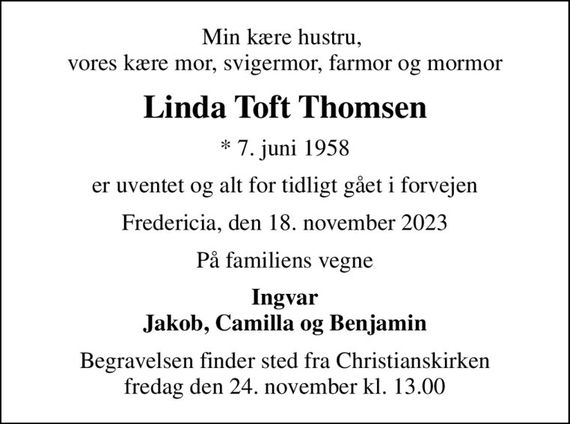 Min kære hustru,  vores kære mor, svigermor, farmor og mormor
Linda Toft Thomsen
* 7. juni 1958
er uventet og alt for tidligt gået i forvejen
Fredericia, den 18. november 2023
På familiens vegne
Ingvar Jakob, Camilla og Benjamin
Begravelsen finder sted fra Christianskirken  fredag den 24. november kl. 13.00