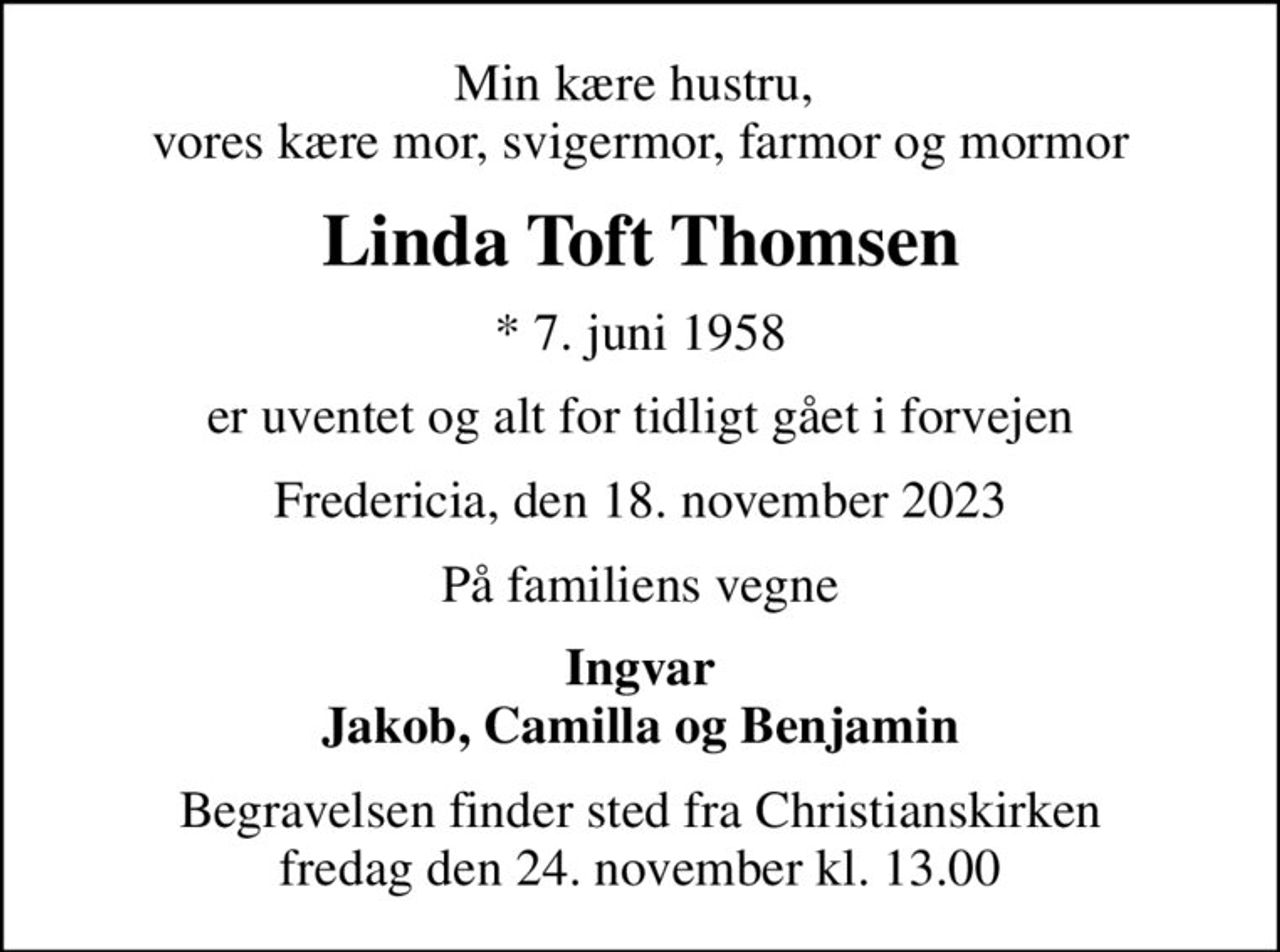 Min kære hustru,  vores kære mor, svigermor, farmor og mormor
Linda Toft Thomsen
* 7. juni 1958
er uventet og alt for tidligt gået i forvejen
Fredericia, den 18. november 2023
På familiens vegne
Ingvar Jakob, Camilla og Benjamin
Begravelsen finder sted fra Christianskirken  fredag den 24. november kl. 13.00