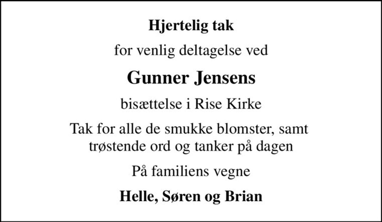 Hjertelig tak
for venlig deltagelse ved
Gunner Jensens
bisættelse i Rise Kirke
Tak for alle de smukke blomster, samt  trøstende ord og tanker på dagen
På familiens vegne
Helle, Søren og Brian
