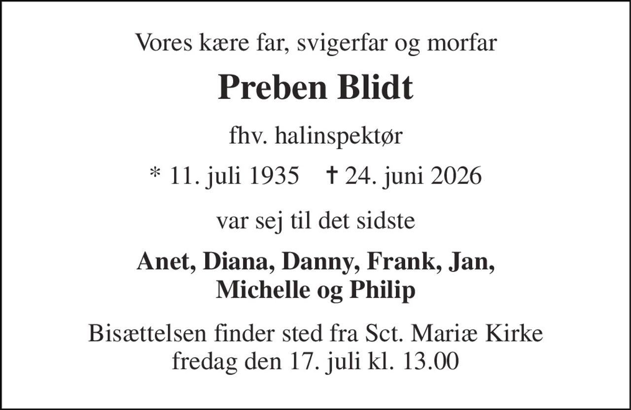 Vores kære far, svigerfar og morfar 
Preben Blidt 
fhv. halinspektør 
* 11. juli 1935    ✝ 24. juni 2026 
var sej til det sidste 
Anet, Diana, Danny, Frank, Jan, Michelle og Philip 
Bisættelsen finder sted fra Sct. Mariæ Kirke fredag den 17. juli kl. 13.00
