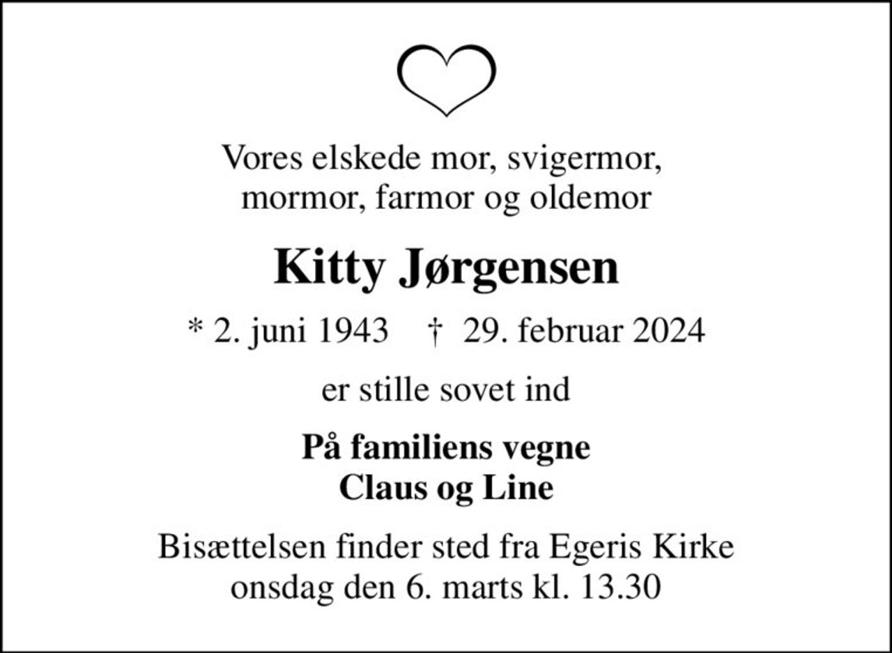 Vores elskede mor, svigermor,  mormor, farmor og oldemor
Kitty Jørgensen
* 2. juni 1943    ✝ 29. februar 2024
er stille sovet ind
På familiens vegne Claus og Line
Bisættelsen finder sted fra Egeris Kirke  onsdag den 6. marts kl. 13.30