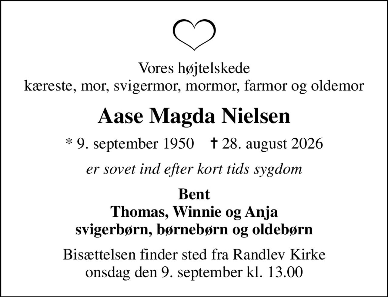 Vores højtelskede kæreste, mor, svigermor, mormor, farmor og oldemor
Aase Magda Nielsen
* 9. september 1950    ✝ 28. august 2026
er sovet ind efter kort tids sygdom
Bent Thomas, Winnie og Anja svigerbørn, børnebørn og oldebørn
Bisættelsen finder sted fra Randlev Kirke  onsdag den 9. september kl. 13.00