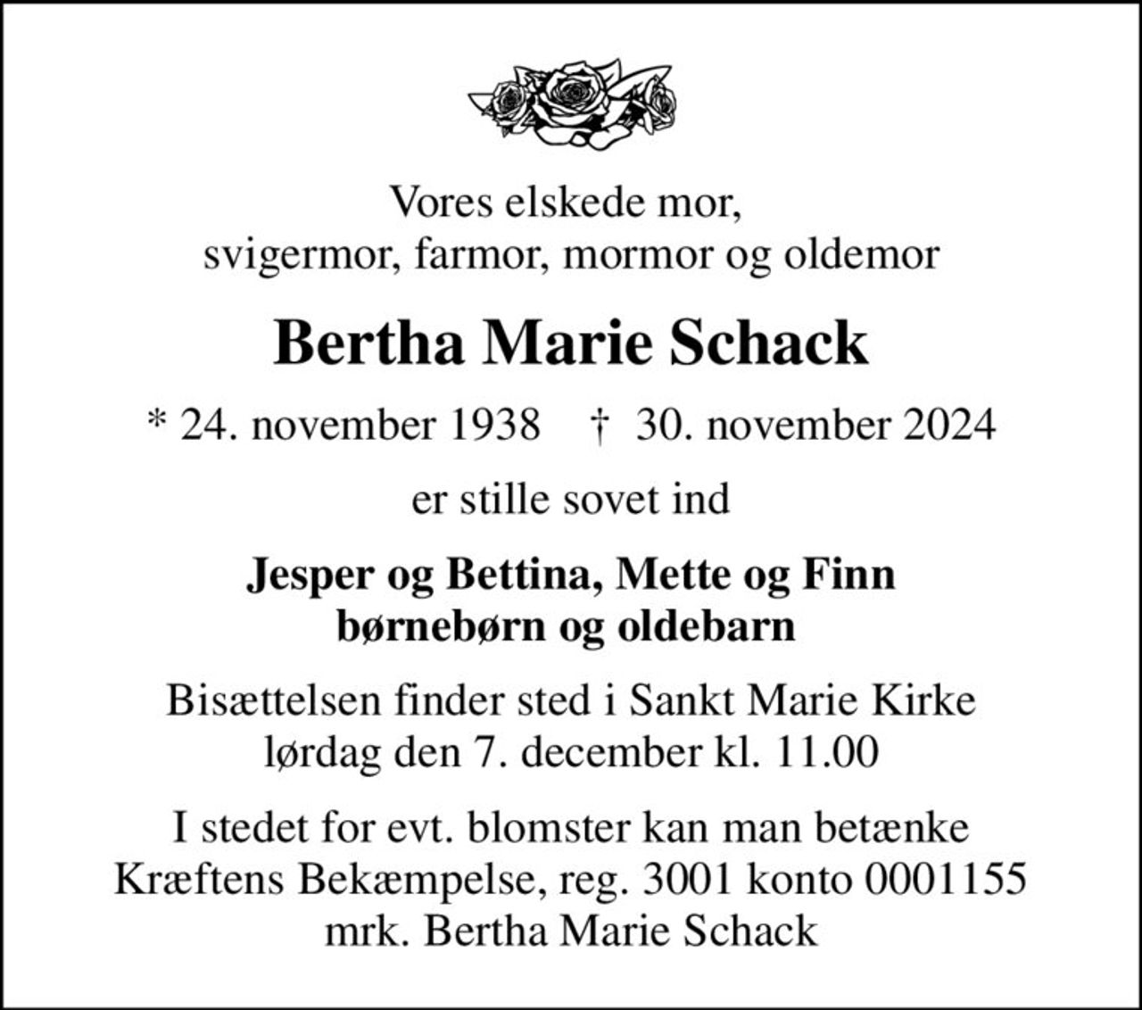 Vores elskede mor,  svigermor, farmor, mormor og oldemor
Bertha Marie Schack
* 24. november 1938    ✝ 30. november 2024
er stille sovet ind
Jesper og Bettina, Mette og Finn børnebørn og oldebarn 
Bisættelsen finder sted i Sankt Marie Kirke  lørdag den 7. december kl. 11.00 
I stedet for evt. blomster kan man betænke
					Kræftens Bekæmpelse reg.3001konto0001155mrk. Bertha Marie
					Schack