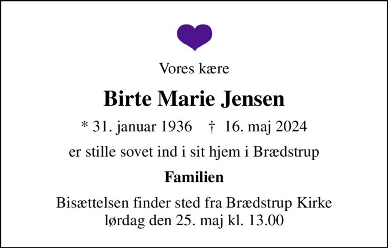 Vores kære
Birte Marie Jensen
* 31. januar 1936    ✝ 16. maj 2024
er stille sovet ind i sit hjem i Brædstrup
Familien
Bisættelsen finder sted fra Brædstrup Kirke  lørdag den 25. maj kl. 13.00