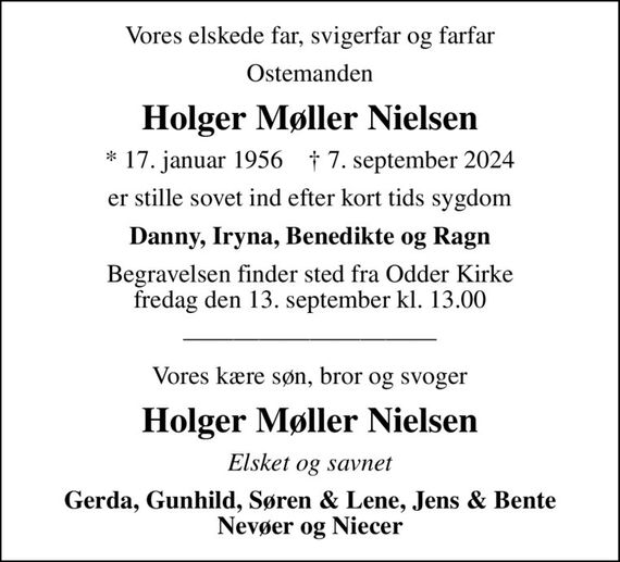 Vores elskede far, svigerfar og farfar
Ostemanden
Holger Møller Nielsen
* 17. januar 1956    &#x271d; 7. september 2024
er stille sovet ind efter kort tids sygdom
Danny, Iryna, Benedikte og Ragn
Begravelsen finder sted fra Odder Kirke fredag den 13. september kl. 13.00
Vores kære søn, bror og svoger
Holger Møller Nielsen
Elsket og savnet
Gerda, Gunhild, Søren & Lene, Jens & Bente Nevøer og Niecer