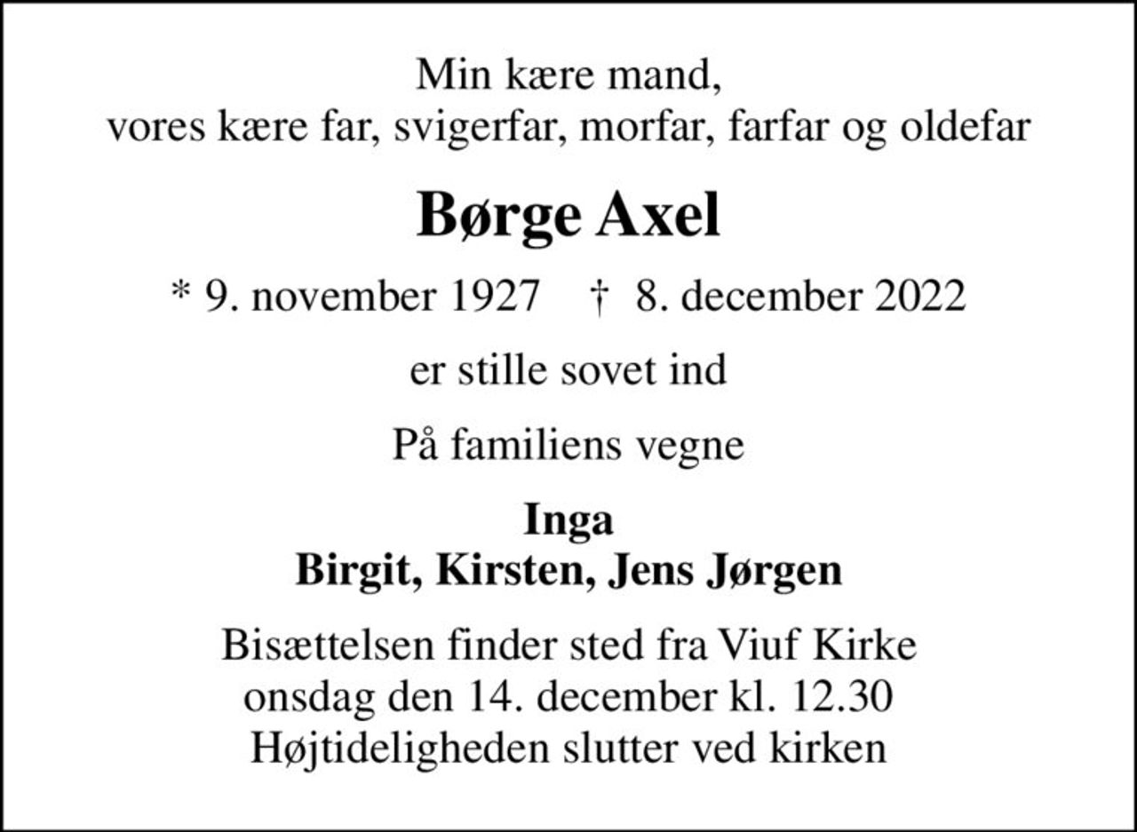 Min kære mand, vores kære far, svigerfar, morfar, farfar og oldefar
Børge Axel
* 9. november 1927    ✝ 8. december 2022
er stille sovet ind
På familiens vegne
Inga Birgit, Kirsten, Jens Jørgen
Bisættelsen finder sted fra Viuf Kirke  onsdag den 14. december kl. 12.30  Højtideligheden slutter ved kirken