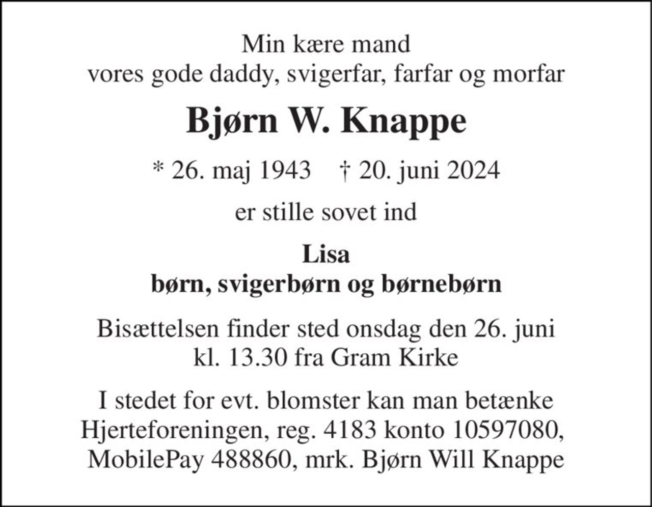 Min kære mand vores gode daddy, svigerfar, farfar og morfar 
Bjørn W. Knappe 
*​ 26. maj 1943​    †​ 20. juni 2024 
er stille sovet ind 
Lisa børn, svigerbørn og børnebørn 
Bisættelsen​ finder sted onsdag den 26. juni​ kl. 13.30 fra Gram Kirke 
I stedet for evt. blomster kan man betænke Hjerteforeningen, reg. 4183 konto 10597080,  MobilePay 488860, mrk. Bjørn Will Knappe