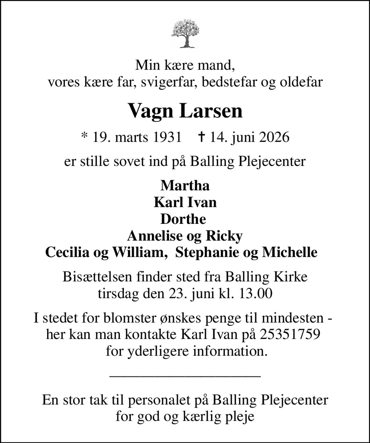 Min kære mand, vores kære far, svigerfar, bedstefar og oldefar
Vagn Larsen
* 19. marts 1931    ✝ 14. juni 2026
er stille sovet ind på Balling Plejecenter
Martha Karl Ivan Dorthe  Annelise og Ricky Cecilia og William,  Stephanie og Michelle  
Bisættelsen finder sted fra Balling Kirke  tirsdag den 23. juni kl. 13.00 
I stedet for blomster ønskes penge til mindesten -  her kan man kontakte Karl Ivan på 25351759   for yderligere information.
En stor tak til personalet på Balling Plejecenter for god og kærlig pleje