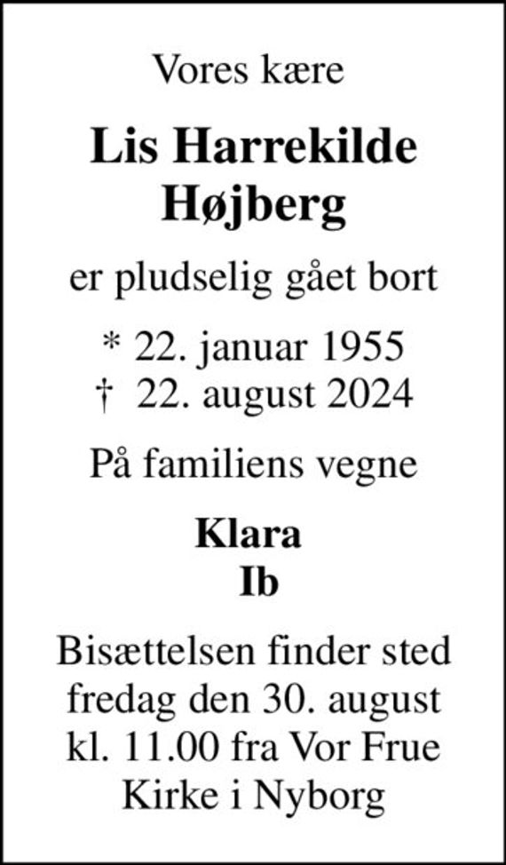 Vores kære 
Lis Harrekilde Højberg
er pludselig gået bort
* 22. januar 1955
						&#x271d; 22. august 2024
På familiens vegne
Klara   Ib
Bisættelsen finder sted fredag den 30. august kl. 11.00 fra Vor Frue Kirke i Nyborg