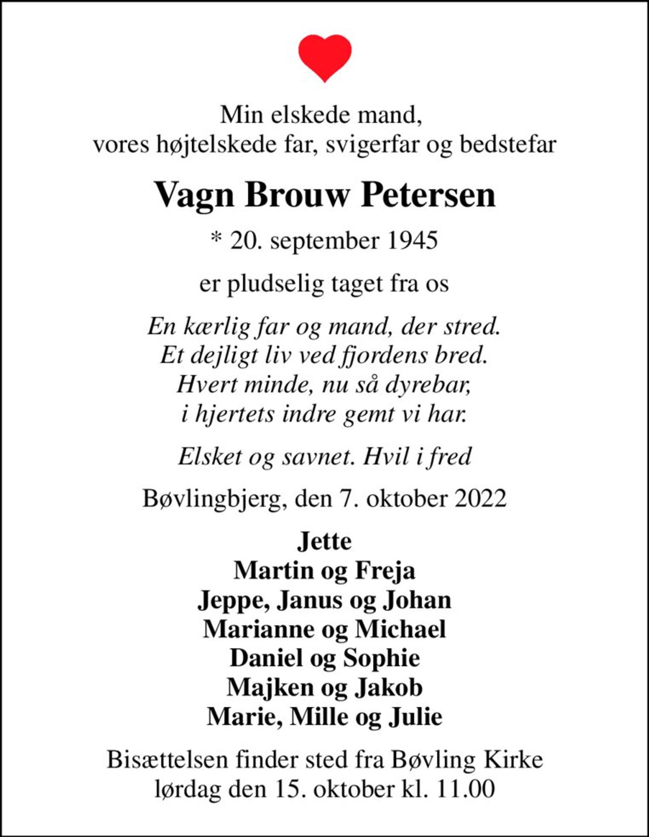 Min elskede mand,  vores højtelskede far, svigerfar og bedstefar
Vagn Brouw Petersen
* 20. september 1945
er pludselig taget fra os
En kærlig far og mand, der stred. Et dejligt liv ved fjordens bred. Hvert minde, nu så dyrebar, i hjertets indre gemt vi har.
Elsket og savnet. Hvil i fred
Bøvlingbjerg, den 7. oktober 2022
Jette Martin og Freja Jeppe, Janus og Johan Marianne og Michael Daniel og Sophie Majken og Jakob Marie, Mille og Julie
Bisættelsen finder sted fra Bøvling Kirke  lørdag den 15. oktober kl. 11.00