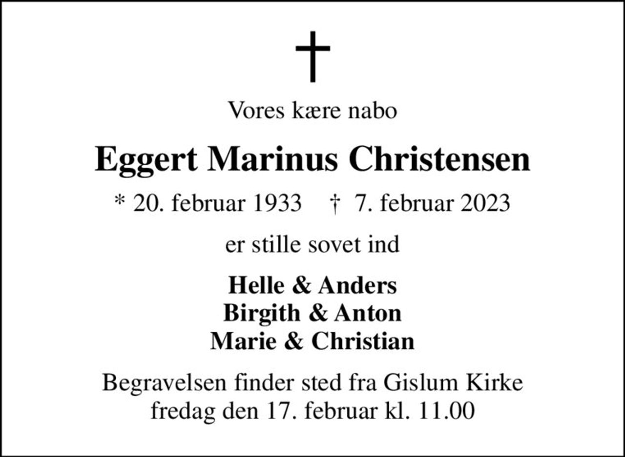 Vores kære nabo
Eggert Marinus Christensen
* 20. februar 1933    ✝ 7. februar 2023
er stille sovet ind
Helle & Anders Birgith & Anton Marie & Christian
Begravelsen finder sted fra Gislum Kirke  fredag den 17. februar kl. 11.00